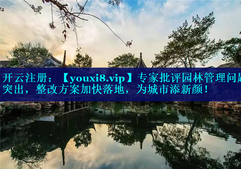 专家批评园林管理问题突出，整改方案加快落地，为城市添新颜！